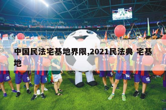 中国民法宅基地界限,2021民法典 宅基地