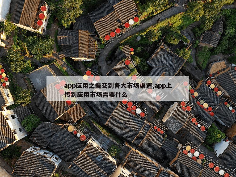 app应用之提交到各大市场渠道,app上传到应用市场需要什么