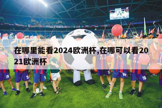 在哪里能看2024欧洲杯,在哪可以看2021欧洲杯