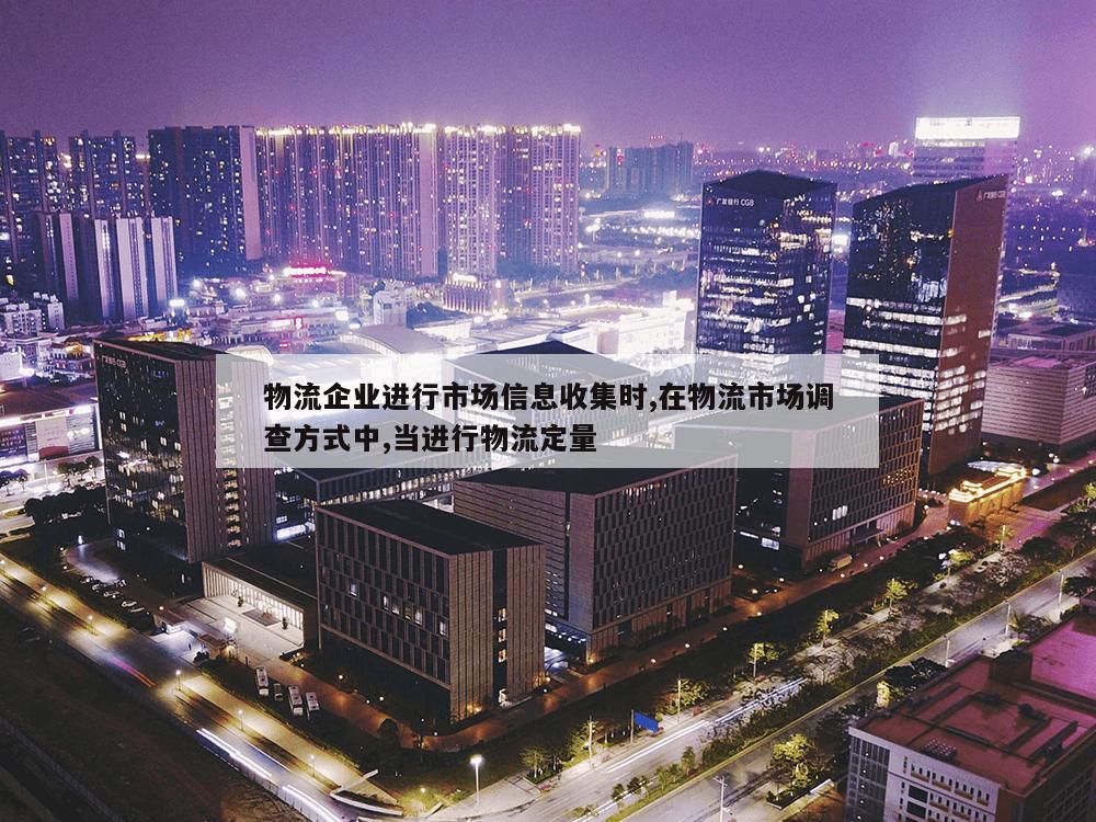 物流企业进行市场信息收集时,在物流市场调查方式中,当进行物流定量