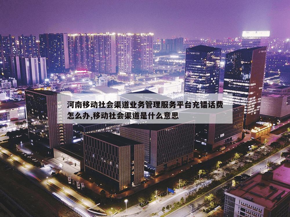 河南移动社会渠道业务管理服务平台充错话费怎么办,移动社会渠道是什么意思