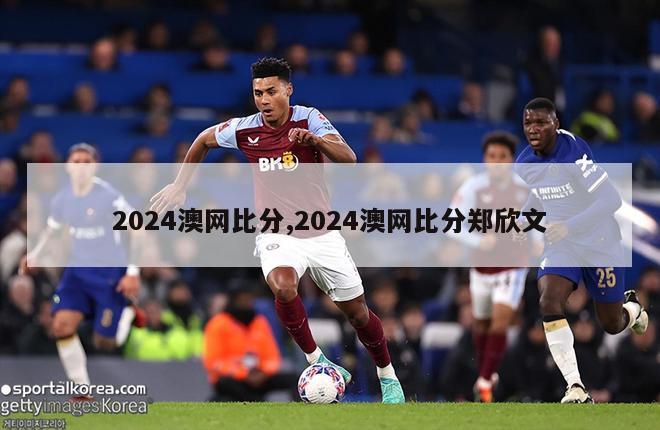 2024澳网比分,2024澳网比分郑欣文