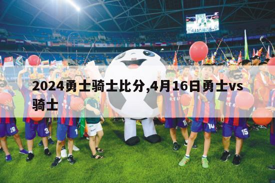 2024勇士骑士比分,4月16日勇士vs骑士